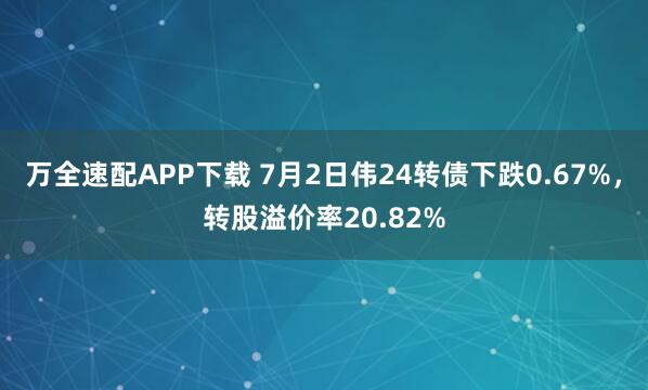 万全速配APP下载 7月2日伟24转债下跌0.67%，转股溢价率20.82%