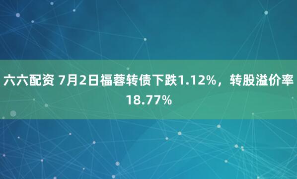 六六配资 7月2日福蓉转债下跌1.12%，转股溢价率18.77%