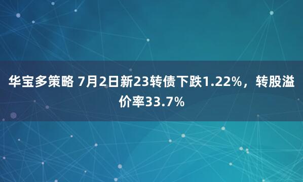 华宝多策略 7月2日新23转债下跌1.22%，转股溢价率33.7%