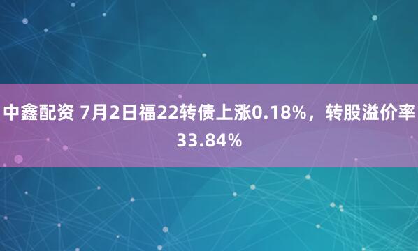 中鑫配资 7月2日福22转债上涨0.18%，转股溢价率33.84%