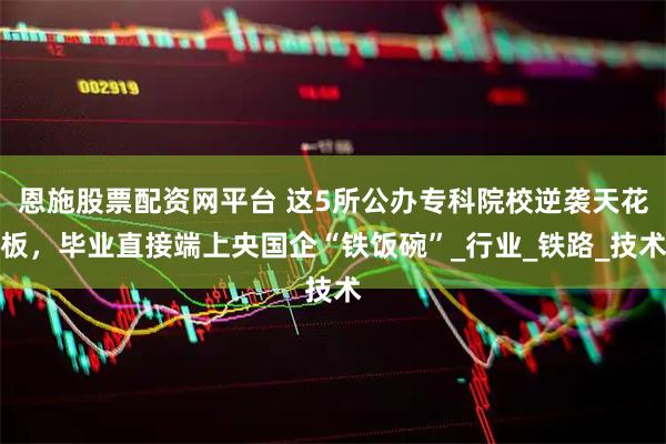 恩施股票配资网平台 这5所公办专科院校逆袭天花板，毕业直接端上央国企“铁饭碗”_行业_铁路_技术