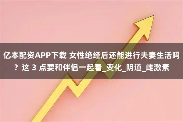 亿本配资APP下载 女性绝经后还能进行夫妻生活吗？这 3 点要和伴侣一起看_变化_阴道_雌激素