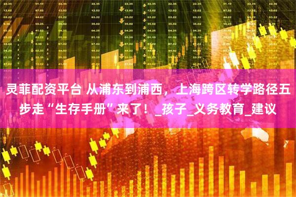 灵菲配资平台 从浦东到浦西，上海跨区转学路径五步走“生存手册”来了！_孩子_义务教育_建议