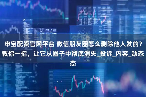 申宝配资官网平台 微信朋友圈怎么删除他人发的？教你一招，让它从圈子中彻底消失_投诉_内容_动态