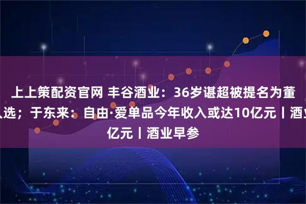 上上策配资官网 丰谷酒业：36岁谌超被提名为董事长人选；于东来：自由·爱单品今年收入或达10亿元丨酒业早参