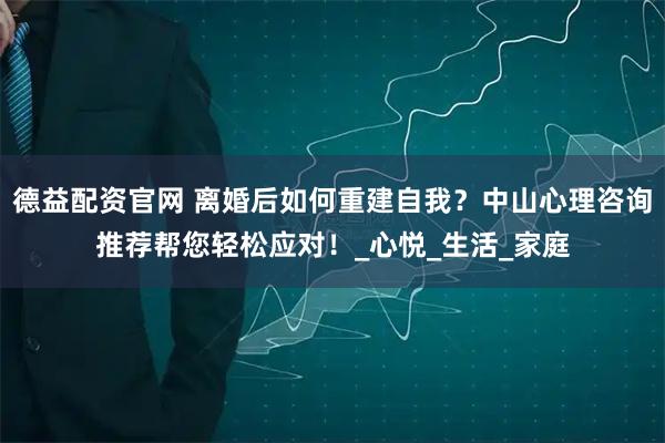 德益配资官网 离婚后如何重建自我？中山心理咨询推荐帮您轻松应对！_心悦_生活_家庭