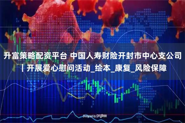 升富策略配资平台 中国人寿财险开封市中心支公司｜开展爱心慰问活动_绘本_康复_风险保障