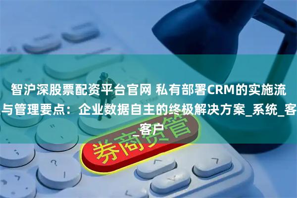智沪深股票配资平台官网 私有部署CRM的实施流程与管理要点：企业数据自主的终极解决方案_系统_客户