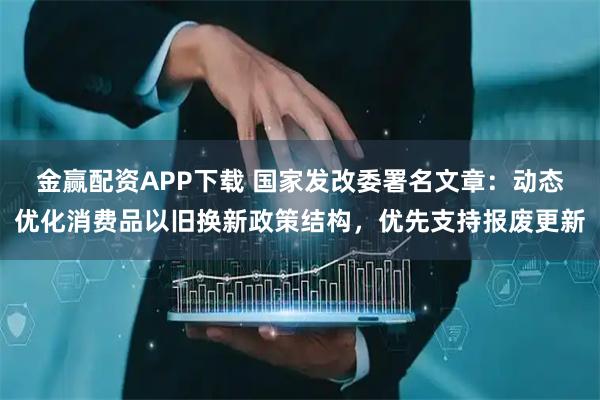 金赢配资APP下载 国家发改委署名文章：动态优化消费品以旧换新政策结构，优先支持报废更新