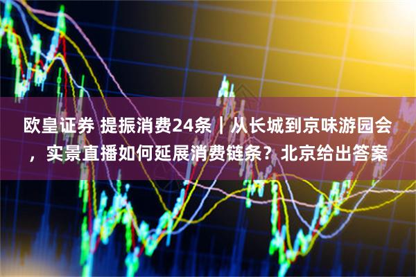 欧皇证券 提振消费24条｜从长城到京味游园会，实景直播如何延展消费链条？北京给出答案