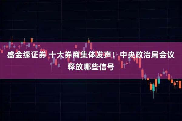 盛金缘证券 十大券商集体发声！中央政治局会议释放哪些信号