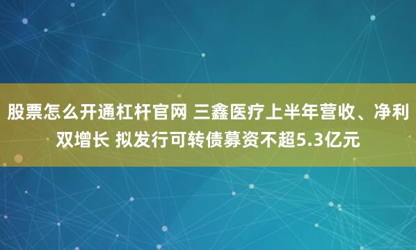 股票怎么开通杠杆官网 三鑫医疗上半年营收、净利双增长 拟发行可转债募资不超5.3亿元