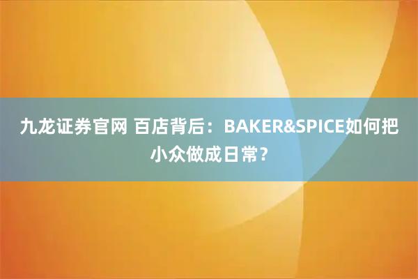 九龙证券官网 百店背后：BAKER&SPICE如何把小众做成日常？