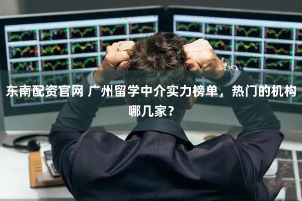 东南配资官网 广州留学中介实力榜单，热门的机构哪几家？