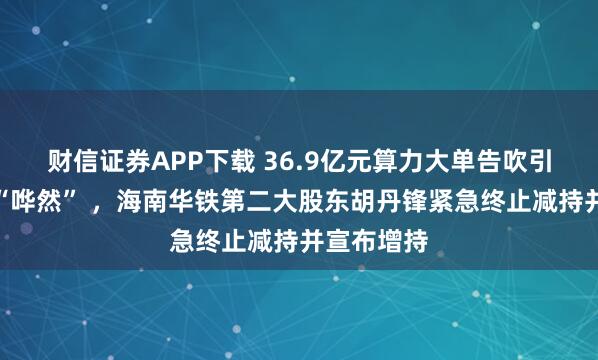 财信证券APP下载 36.9亿元算力大单告吹引市场一片“哗然” ，海南华铁第二大股东胡丹锋紧急终止减持并宣布增持
