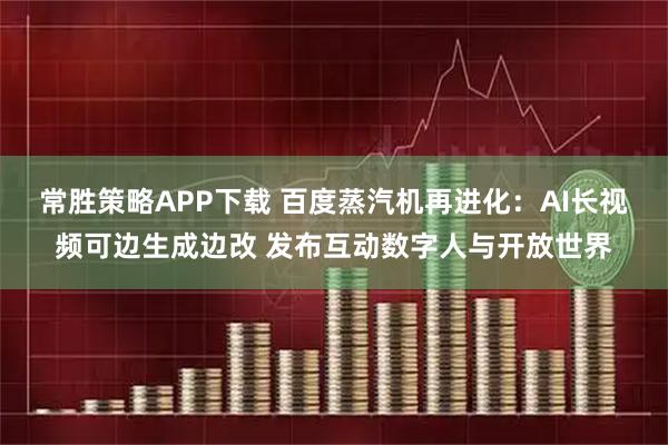 常胜策略APP下载 百度蒸汽机再进化：AI长视频可边生成边改 发布互动数字人与开放世界