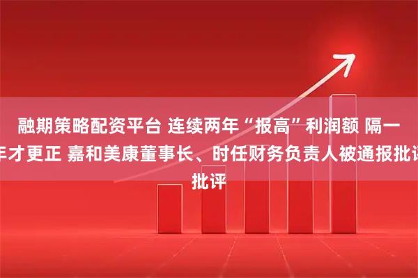融期策略配资平台 连续两年“报高”利润额 隔一年才更正 嘉和美康董事长、时任财务负责人被通报批评