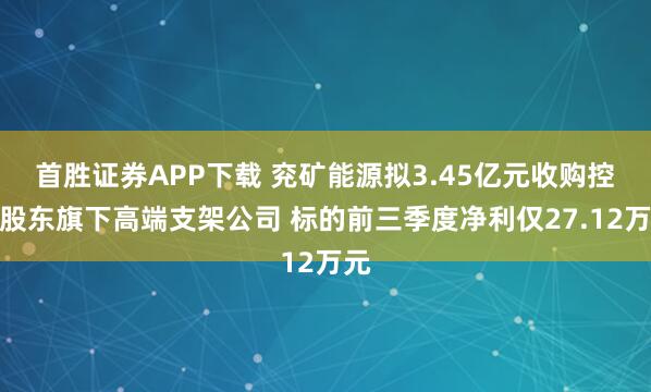 首胜证券APP下载 兖矿能源拟3.45亿元收购控股股东旗下高端支架公司 标的前三季度净利仅27.12万元