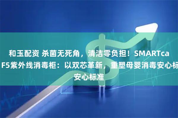 和玉配资 杀菌无死角，清洁零负担！SMARTcare F5紫外线消毒柜：以双芯革新，重塑母婴消毒安心标准