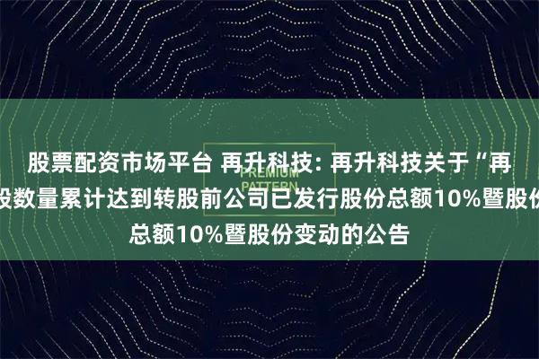 股票配资市场平台 再升科技: 再升科技关于“再22转债”转股数量累计达到转股前公司已发行股份总额10%暨股份变动的公告