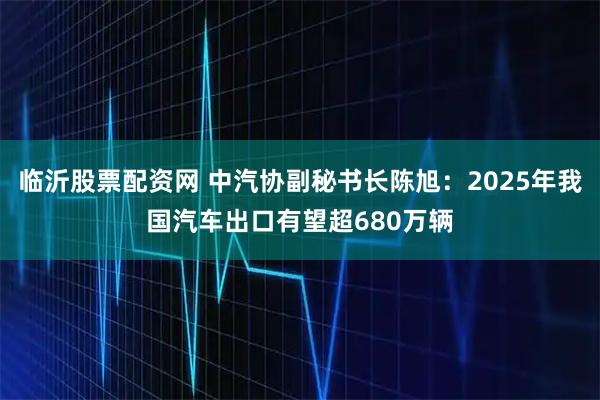 临沂股票配资网 中汽协副秘书长陈旭：2025年我国汽车出口有望超680万辆