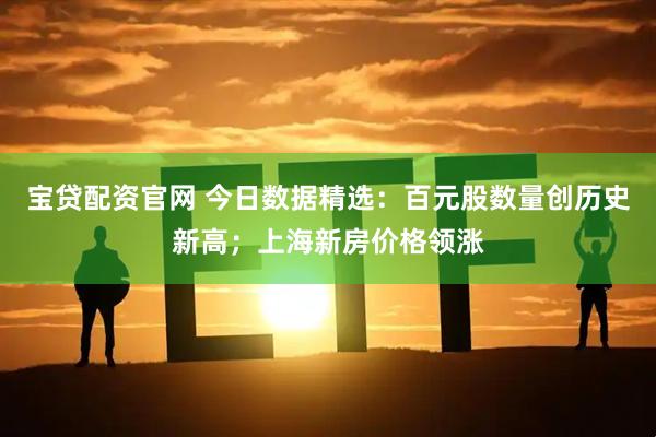 宝贷配资官网 今日数据精选：百元股数量创历史新高；上海新房价格领涨