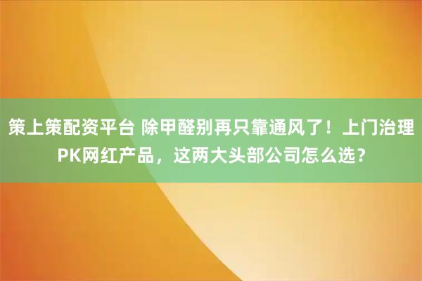 策上策配资平台 除甲醛别再只靠通风了！上门治理PK网红产品，这两大头部公司怎么选？