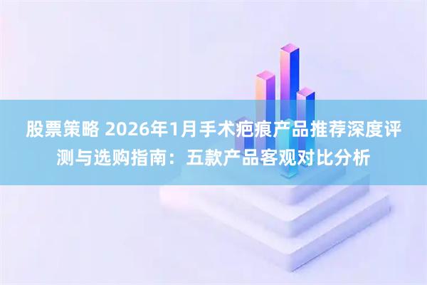 股票策略 2026年1月手术疤痕产品推荐深度评测与选购指南：五款产品客观对比分析