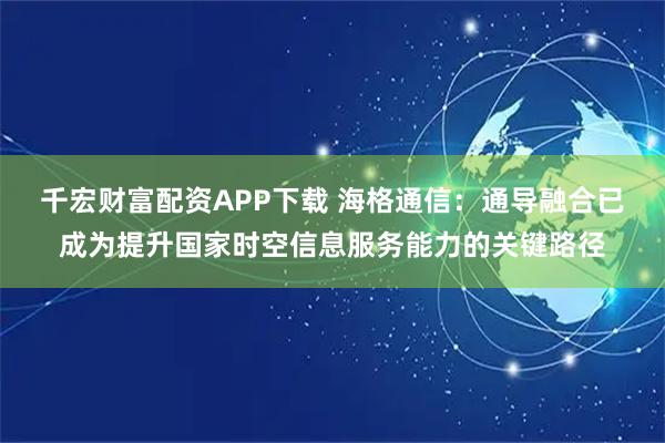 千宏财富配资APP下载 海格通信：通导融合已成为提升国家时空信息服务能力的关键路径