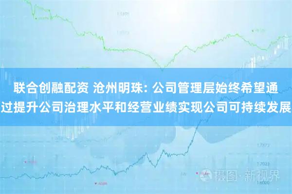 联合创融配资 沧州明珠: 公司管理层始终希望通过提升公司治理水平和经营业绩实现公司可持续发展