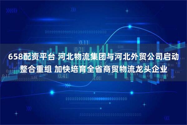 658配资平台 河北物流集团与河北外贸公司启动整合重组 加快培育全省商贸物流龙头企业