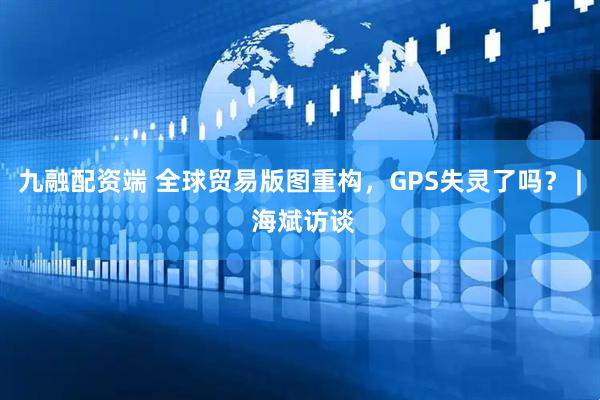 九融配资端 全球贸易版图重构，GPS失灵了吗？ | 海斌访谈