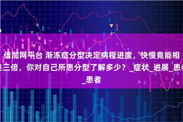 倍加网平台 渐冻症分型决定病程进度，快慢竟能相差三倍，你对自己所患分型了解多少？_症状_进展_患者