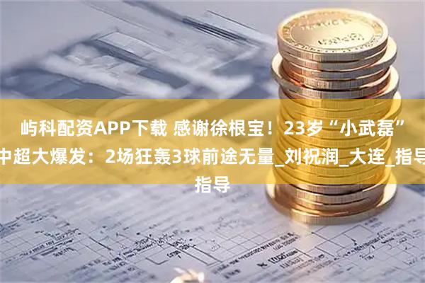 屿科配资APP下载 感谢徐根宝！23岁“小武磊”中超大爆发：2场狂轰3球前途无量_刘祝润_大连_指导