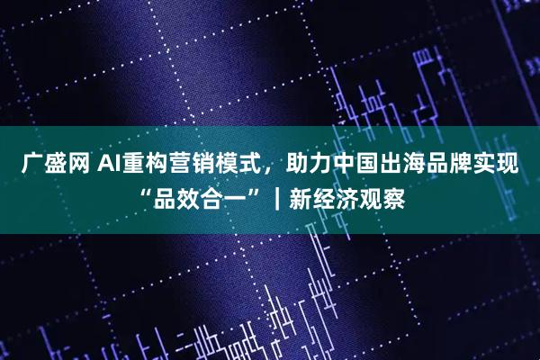 广盛网 AI重构营销模式，助力中国出海品牌实现“品效合一”｜新经济观察